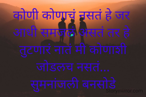 कोणी कोणाचं नसतं हे जर 
आधी समजलं असतं तर हे 
तुटणारं नातं मी कोणाशी
जोडलच नसतं...
सुमनांजली बनसोडे