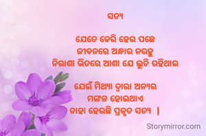 ସତ୍ୟ

ଯେତେ ଡେରି ହେଉ ପଛେ
ଜୀବନରେ ଅନ୍ଧାର ନରହୁ
ନିରାଶା ଭିତରେ ଆଶା ଯେ ଲୁଚି ରହିଥାଉ

ଯେଉଁ ମିଥ୍ୟା ଦ୍ଵାରା ଅନ୍ୟର
ମଙ୍ଗଳ ହୋଇଥାଏ
ତାହା ହେଉଛି ପ୍ରକୃତ ସତ୍ୟ  |

