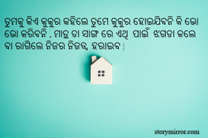ତୁମକୁ କିଏ କୁକୁର କହିଲେ ତୁମେ କୁକୁର ହୋଇଯିବନି କି ଭୋ ଭୋ କରିବନି , ମାତ୍ର ତା ସାଙ୍ଗ ରେ ଏଥି  ପାଇଁ  ଝଗଡା କଲେ ବା ରାଗିଲେ ନିଜର ନିଜତ୍ବ  ହରାଇବ |