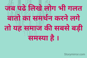 जब पढे लिखे लोग भी गलत बातो का समर्थन करने लगे तो यह समाज की सबसे बड़ी समस्या है ।