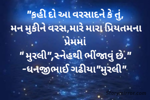"કહી દો આ વરસાદને કે તું,
 મન મુકીને વરસ,મારે મારા પ્રિયતમના પ્રેમમાં
" મુરલી",સ્નેહથી ભીંજાવું છે."
-ધનજીભાઈ ગઢીયા"મુરલી" 