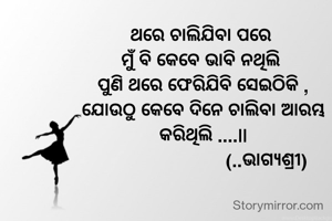 ଥରେ ଚାଲିଯିବା ପରେ 
ମୁଁ ବି କେବେ ଭାବି ନଥିଲି 
ପୁଣି ଥରେ ଫେରିଯିବି ସେଇଠିକି ,
ଯୋଉଠୁ କେବେ ଦିନେ ଚାଲିବା ଆରମ୍ଭ କରିଥିଲି ....||
                         (..ଭାଗ୍ଯଶ୍ରୀ)