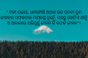 " ଟଙ୍କା ପଇସା, ଧନସମ୍ପତ୍ତି ଅଥବା ଉଚ୍ଚ ପଦବୀ ତୁମ ଜୀବନର ସଫଳତାର ମାପଦଣ୍ଡ ନୁହେଁ, ପରନ୍ତୁ ଗୋଟିଏ ଶାନ୍ତି ଓ ଆନନ୍ଦରେ ପରିପୂର୍ଣ୍ଣ ଜୀବନ ହିଁ ସଫଳ ଜୀବନ"।

                           