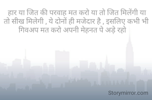  हार या जित की परवाह मत करो या तो जित मिलेंगी या तो सीख मिलेगी , ये दोनों ही मजेदार है , इसलिए कभी भी गिवअप मत करो अपनी मेहनत पे अड़े रहो    