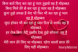 बिना बातें किए कर रहा हूं प्यार तुझसे वह है मोहब्बत, बिना मिले तेरे से कर रहा हूं प्यार वह है मोहब्बत,
छूना तुझे तमन्ना है मेरा भी फिर भी कर रहा हूं प्यार वह है मोहब्बत,  
जुदा होकर भी कर रहा हूं प्यार दिल से शायद वह है मोहब्बत, 
हर रोज बिना तेरी तस्वीर देख तुझे सोचना  वह है मोहब्बत,
मेरी जान तेरे लिए था मोहब्बत, रहेगा सालों साल तेरे लिए यही मोहब्बत।