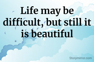 Life may be difficult, but still it is beautiful
