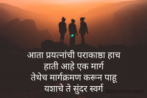 आता प्रयत्नांची पराकाष्ठा हाच
हाती आहे एक मार्ग
तेथेच मार्गक्रमण करून पाहू
यशाचे ते सुंदर स्वर्ग