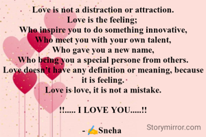 Love is not a distraction or attraction.
Love is the feeling; 
Who inspire you to do something innovative,
Who meet you with your own talent,
Who gave you a new name,
Who being you a special persone from others.
Love doesn't have any definition or meaning, because it is feeling.
Love is love, it is not a mistake.

!!..... I LOVE YOU.....!!

- ✍️Sneha 
