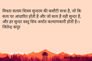 मित्रता सत्यम शिवम सुन्दरम की कसौटी मात्रा है, जो कि सत्य पर आधारित होती है और जो सत्य है वही सुन्दर है, और हर सुन्दर वस्तु शिव अर्थात कल्याणकारी होती है।। जितेन्द्र कपूर