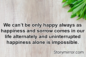 We can’t be only happy always as  happiness and sorrow comes in our life alternately and uninterrupted happiness alone is impossible.

