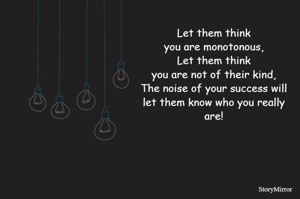 Let them think
you are monotonous,
Let them think
you are not of their kind,
The noise of your success will
let them know who you really
are!
