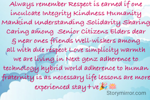 Always remember Respect is earned if one inculcate Integrity Kindness Humanity Mankind Understanding Solidarity Sharing Caring among  Senior Citizens Elders dear & near ones friends Well-wishers among all with due respect Love simplicity warmth we are living in Next genz adherence to technology hybrid world adherence to human fraternity is as necessary life lessons are more experienced stay+ve🎉🪷