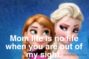 Mom life is no life when you are out of my sight.