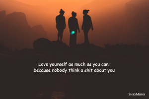 Love yourself as much as you can;
because nobody think a shit about you