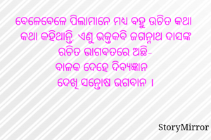 ବେଳେବେଳେ ପିଲାମାନେ ମଧ୍ୟ ବହୁ ଉଚିତ କଥା କଥା କହିଥାନ୍ତି, ଏଣୁ ଭକ୍ତକବି ଜଗନ୍ନାଥ ଦାସଙ୍କ ରଚିତ ଭାଗବତରେ ଅଛି-
ବାଳକ ଦେହେ ଦିବ୍ୟଜ୍ଞାନ
ଦେଖି ସନ୍ତୋଷ ଭଗବାନ ।