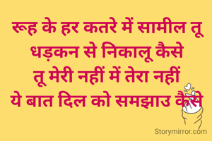 रूह के हर कतरे में सामील तू
धड़कन से निकालू कैसे 
तू मेरी नहीं में तेरा नहीं 
ये बात दिल को समझाउ कैसे 