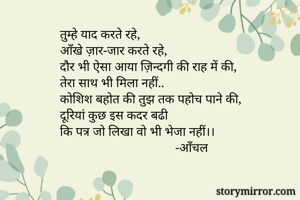 तुम्हे याद करते रहे,
आँखे ज़ार-जार करते रहे,
दौर भी ऐसा आया ज़िन्दगी की राह में की,
तेरा साथ भी मिला नहीं..
कोशिश बहोत की तुझ तक पहोच पाने की,
दूरियां कुछ इस कदर बढी
कि पत्र जो लिखा वो भी भेजा नहीं।।
                                    -आँचल