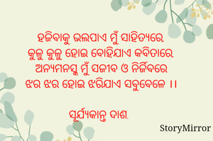 ହଜିବାକୁ ଭଲପାଏ ମୁଁ ସାହିତ୍ୟରେ,
କୁଳୁ କୁଳୁ ହୋଇ ବୋହିଯାଏ କବିତାରେ,
ଅନ୍ୟମନସ୍କ ମୁଁ ସଜୀବ ଓ ନିର୍ଜିବରେ
ଝର ଝର ହୋଇ ଝରିଯାଏ ସବୁବେଳେ ।।

ସୂର୍ଯ୍ୟକାନ୍ତ ଦାଶ.