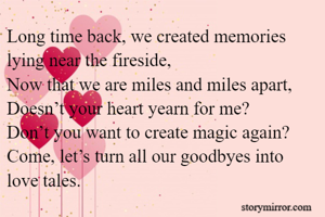 Long time back, we created memories lying near the fireside,
Now that we are miles and miles apart,
Doesn’t your heart yearn for me?
Don’t you want to create magic again?
Come, let’s turn all our goodbyes into love tales.