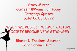 Story Mirror
Contest: #Women of Today
Category: Quotes
Date: 06.03.20222

WHEN WE RESPECT WOMEN CALIBRE
SOCIETY BECOME VERY STRONGER

Bharat D Thacker, ‘Saurabh’
Gandhidham – Kutch