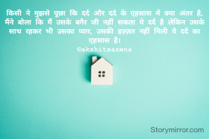 किसी ने मुझसे पूछा कि दर्द और दर्द के एहसास में क्या अंतर है,
मैंने बोला कि मैं उसके बगैर जी नहीं सकता ये दर्द है लेकिन उसके साथ रहकर भी उसका प्यार, उसकी इज़्ज़त नहीं मिली ये दर्द का एहसास है।
©akshitsaxena