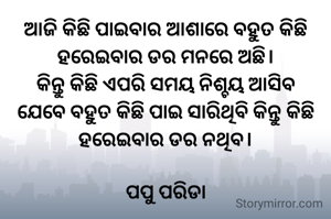 ଆଜି କିଛି ପାଇବାର ଆଶାରେ ବହୁତ କିଛି ହରେଇବାର ଡର ମନରେ ଅଛି।
କିନ୍ତୁ କିଛି ଏପରି ସମୟ ନିଶ୍ଚୟ ଆସିବ ଯେବେ ବହୁତ କିଛି ପାଇ ସାରିଥିବି କିନ୍ତୁ କିଛି ହରେଇବାର ଡର ନଥିବ।

ପପୁ ପରିଡା