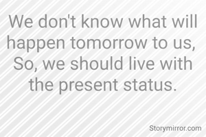 We don't know what will happen tomorrow to us, 
So, we should live with the present status.
