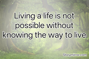 Living a life is not possible without knowing the way to live