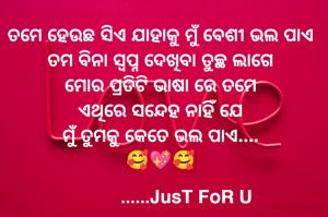 ତମେ ହେଉଛ ସିଏ ଯାହାକୁ ମୁଁ ବେଶୀ ଭଲ ପାଏ
ତମ ବିନା ସ୍ବପ୍ନ ଦେଖିବା ତୁଚ୍ଛ ଲାଗେ
ମୋର ପ୍ରତିଟି ଭାଷା ରେ ତମେ
ଏଥିରେ ସନ୍ଦେହ ନାହିଁ ଯେ
ମୁଁ ତୁମକୁ କେତେ ଭଲ ପାଏ....
🥰💖🥰
  
          ......JusT FoR U