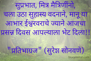 सुप्रभात, मित्र मैत्रिणींनो,
चला उठा सुहास्य वदनाने, मानू या आभार ईश्वरवराचे ज्याने आजचा प्रसन्न दिवस आपल्याला भेट दिला!!

"प्रतिभाग्रज" (सुरेश सोनवणे)
