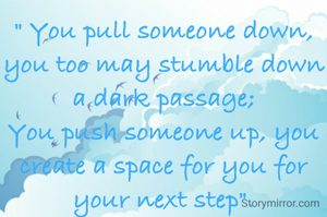 " You pull someone down, you too may stumble down a dark passage;
You push someone up, you create a space for you for your next step".
