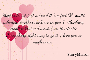 Mother is not just a word it 's a feel (M-multi talented, o-other can't see in you T -thinking creative H-hard work E-enthusiastic ,R-reaching right way to go it I love you so much mom. 

