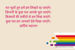 मत भूलों तुम हमें हम लिखतें रह जाएंगे।
ज़िन्दगी के कुछ पल आपके चुरा जाएंगे।
क़िस्मतों की लकीरो से हम लिख जाएंगे-
कुछ पल हम आपको ऎसे दिखा जाएंगे।
-हार्दिक महाजन