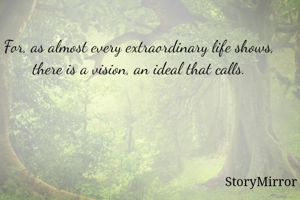For, as almost every extraordinary life shows, there is a vision, an ideal that calls.