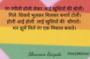 रंग रंगीली होली लेकर आई खुशियों की बोली। 
 गिले-शिकवे भूलकर मिलकर बनायें टोली। 
होली आई होली  लाई खुशियों की  सौगातें।  
मन झूमें मिले रंग एक मिसाल बनाते। 

Bhawana Raizada