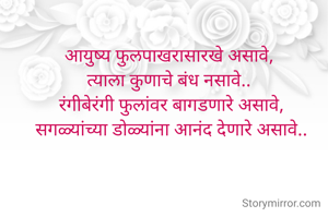 आयुष्य फुलपाखरासारखे असावे, 
त्याला कुणाचे बंध नसावे.. 
रंगीबेरंगी फुलांवर बागडणारे असावे,
सगळ्यांच्या डोळ्यांना आनंद देणारे असावे..
