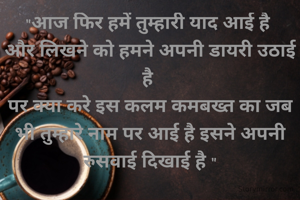 "आज फिर हमें तुम्हारी याद आई है 
और लिखने को हमने अपनी डायरी उठाई है 
पर क्या करे इस कलम कमबख्त का जब भी तुम्हारे नाम पर आई है इसने अपनी रुसवाई दिखाई है "
