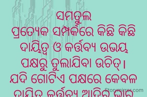 ସମତୁଲ
ପ୍ରତ୍ଯେକ ସମ୍ପର୍କରେ କିଛି କିଛି ଦାୟିତ୍ବ ଓ କର୍ତ୍ତବ୍ଯ ଉଭୟ ପକ୍ଷରୁ ତୁଲାଯିବା ଉଚିତ୍।ଯଦି ଗୋଟିଏ ପକ୍ଷରେ କେବଳ ଦାୟିତ୍ବ,କର୍ତ୍ତବ୍ଯ ଆଦିର ଭାର ଲଦିଦିଆଯାଏ ,ତେବେ ସମ୍ପର୍କର ନିକିତ ଟି ଭାଙ୍ଗିଯିବାର ସମ୍ଭାବନା ଥାଏ।ତେଣୁ ପ୍ରତ୍ଯେକ ସମ୍ପର୍କରେ ସମତୁଲତା ପାଇଁ ଉଭୟ ପକ୍ଷରୁ  କର୍ତ୍ତବ୍ଯ ତୁଲାଯିବା ଉଚିତ୍।
ନିବେଦିତା ମିଶ୍ର