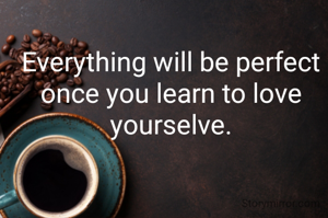 Everything will be perfect once you learn to love yourselve.