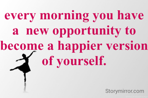 every morning you have a  new opportunity to become a happier version of yourself.