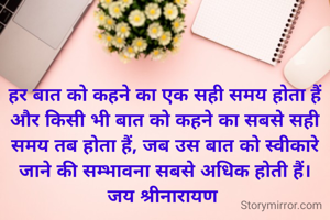 हर बात को कहने का एक सही समय होता हैं और किसी भी बात को कहने का सबसे सही समय तब होता हैं, जब उस बात को स्वीकारे जाने की सम्भावना सबसे अधिक होती हैं।
जय श्रीनारायण 