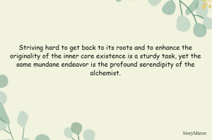 Striving hard to get back to its roots and to enhance the originality of the inner core existence is a sturdy task, yet the same mundane endeavor is the profound serendipity of the alchemist.
