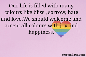 Our life is filled with many colours like bliss , sorrow, hate and love.We should welcome and accept all colours with joy and happiness.