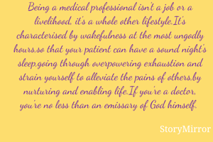 Being a medical professional isn't a job or a livelihood, it's a whole other lifestyle.It's characterised by wakefulness at the most ungodly hours,so that your patient can have a sound night's sleep,going through overpowering exhaustion and strain yourself to alleviate the pains of others,by nurturing and enabling life.If you're a doctor, you're no less than an emissary of God himself. 