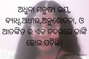 ଅଧୁନା ମନୁଷ୍ୟ ଭୟ, ବ୍ୟାଧି,ଅଧୀର,ଅନୁଶୋଚନା, ଓ ଆତଙ୍କିତ ର‌ ଏକ ଚଦରରେ ଢାଙ୍କି ହୋଇ ପଡ଼ିଛି।