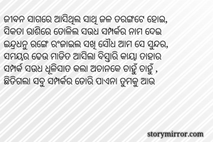 ଜୀବନ ସାଗରେ ଆସିଥିଲ ସାଥି ଜଳ ତରଙ୍ଗଟେ ହୋଇ,
ସିକତା ରାଶିରେ ତୋଳିଲ ସଉଧ ସମ୍ପର୍କର ନାମ ଦେଇ
ଇନ୍ଦ୍ରଧନୁ ରଙ୍ଗେ ରଂଜାଇଲ ସଖି ସୌଧ ଆମ ସେ ସୁନ୍ଦର,
ସମୟର ଢେଉ ମାଡିତ ଆସିଲା ବିସ୍ତାରି କାୟା ତାହାର
ସମ୍ପର୍କ ସଉଧ ଧୂଳିସାତ କଲା ଅଚାନକେ ଚାହୁଁ ଚାହୁଁ ,
ଛିଡିଗଲା ସବୁ ସମ୍ପର୍କର ଡୋରି ପାଏନା ତୁମକୁ ଆଉ