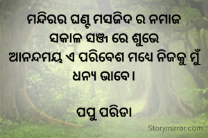 ମନ୍ଦିରର ଘଣ୍ଟ ମସଜିଦ ର ନମାଜ
ସକାଳ ସଞ୍ଜ ରେ ଶୁଭେ
ଆନନ୍ଦମୟ ଏ ପରିବେଶ ମଧ୍ୟେ ନିଜକୁ ମୁଁ ଧନ୍ୟ ଭାବେ।

ପପୁ ପରିଡା