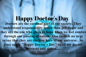 

Doctors are the cardinal part of our society. They understand responsibility better than privileges and they are the one who gives us hope when we feel somber through our passing situation .Also there is no urge to say that they are the true hero of our universe.. So, once again "Happy Doctor's Day" to all my doctor brothers and sisters.... 