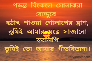 পড়ন্ত বিকেলে সোনাঝরা রোদ্দুরে 
হঠাৎ পাওয়া গোলাপের ঘ্রাণ,
তুমিই আমার যত্নে সাজানো স্বরলিপি
তুমিই তো আমার গীতবিতান।।