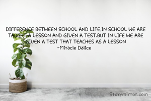 DIFFERENCE BETWEEN SCHOOL AND LIFE,IN SCHOOL WE ARE TAUGHT A LESSON AND GIVEN A TEST.BUT IN LIFE WE ARE GIVEN A TEST THAT TEACHES AS A LESSON
-Miracle Dalice  